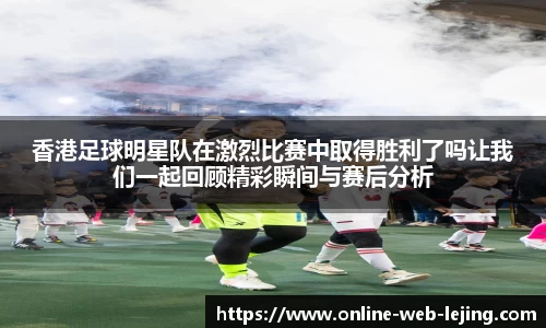 香港足球明星队在激烈比赛中取得胜利了吗让我们一起回顾精彩瞬间与赛后分析